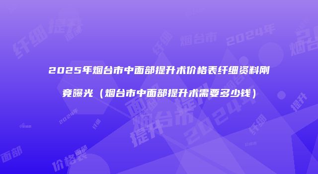 2025年烟台市中面部提升术价格表纤细资料刚竟曝光（烟台市中面部提升术需要多少钱）