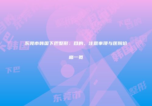 东莞市韩国下巴整形：目的、注意事项与医院价格一览