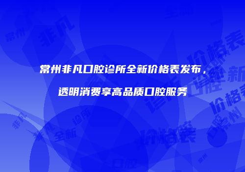 常州非凡口腔诊所全新价格表发布,透明消费享高品质口腔服务