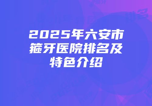 2025年六安市箍牙医院排名及特色介绍