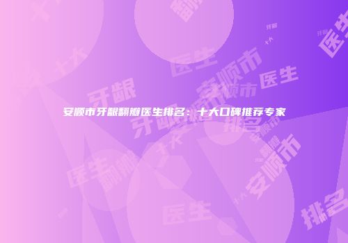 安顺市牙龈翻瓣医生排名：十大口碑推荐专家