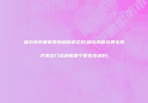 哈尔滨市哪家医院脚趾矫正好(哈尔滨俪尔再生医疗美容门诊部看哪个医生技术好)