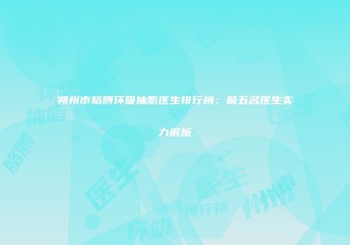 朔州市胳膊环吸抽脂医生排行榜：前五名医生实力解析
