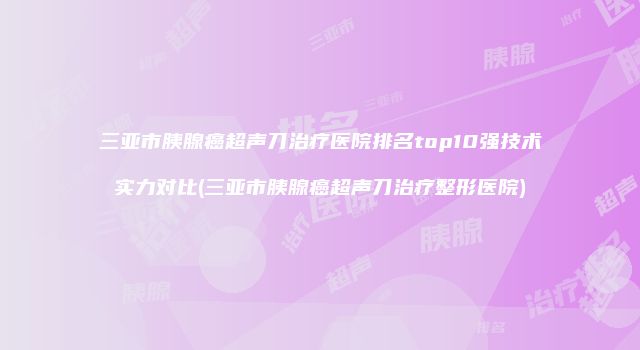三亚市胰腺癌超声刀治疗医院排名top10强技术实力对比(三亚市胰腺癌超声刀治疗整形医院)