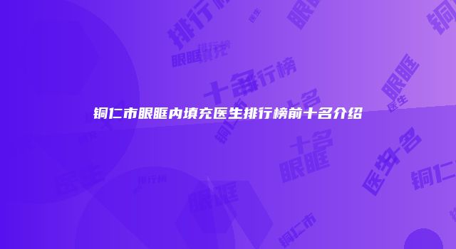 铜仁市眼眶内填充医生排行榜前十名介绍