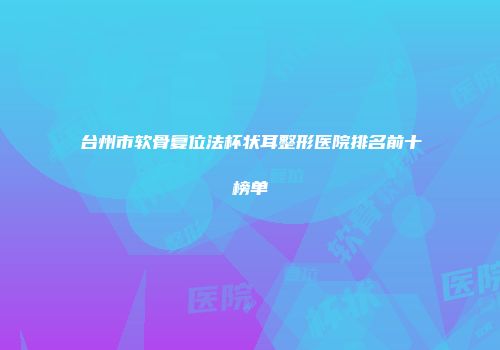 台州市软骨复位法杯状耳整形医院排名前十榜单