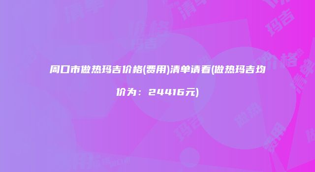 周口市做热玛吉价格(费用)清单请看(做热玛吉均价为：24416元)