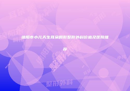 绵阳市小儿天生耳朵畸形整形外科价格及医院推荐