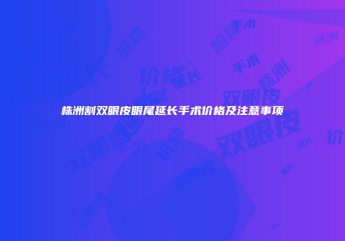 株洲割双眼皮眼尾延长手术价格及注意事项