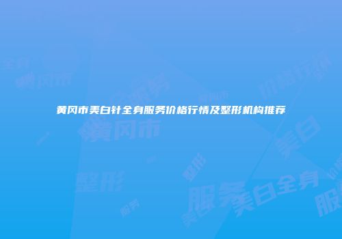 黄冈市美白针全身服务价格行情及整形机构推荐