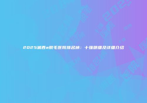 2025湘西e脱毛医院排名榜:十强明细及详细介绍