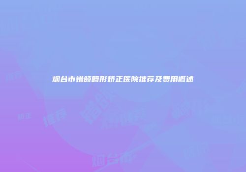 烟台市错颌畸形矫正医院推荐及费用概述
