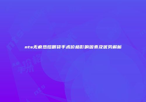 nts无痕热熔眼袋手术价格影响因素及优势解析