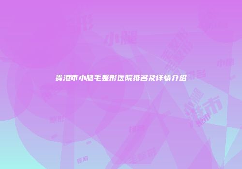 贵港市小腿毛整形医院排名及详情介绍