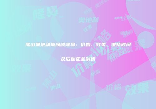 佛山奥地利玻尿酸隆鼻：价格、效果、维持时间及后遗症全解析