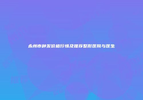 永州市种发价格行情及推荐整形医院与医生