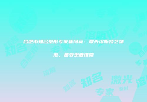 合肥市知名整形专家崔向葵：激光溶脂技艺精湛，备受患者推崇