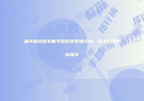 漯河玻尿酸丰眉弓整形医院排行榜：前十口碑机构推荐