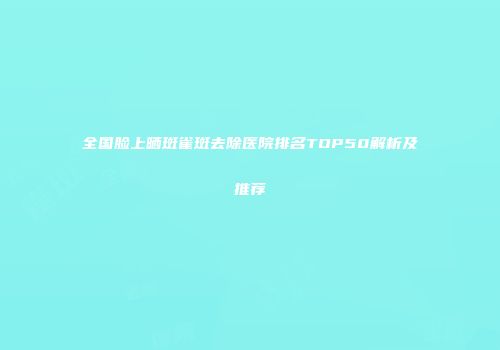 全国脸上晒斑雀斑去除医院排名TOP50解析及推荐