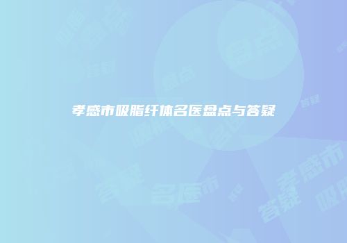 孝感市吸脂纤体名医盘点与答疑