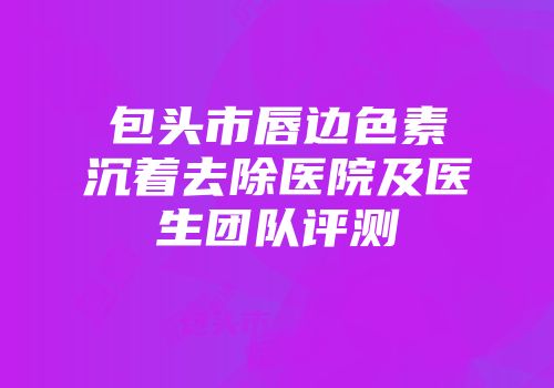 包头市唇边色素沉着去除医院及医生团队评测