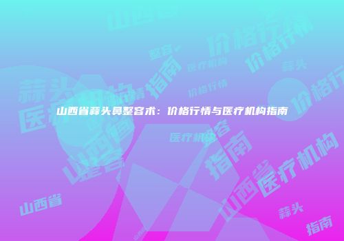 山西省蒜头鼻整容术：价格行情与医疗机构指南