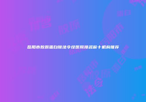 岳阳市胶原蛋白除法令纹医院排名前十机构推荐