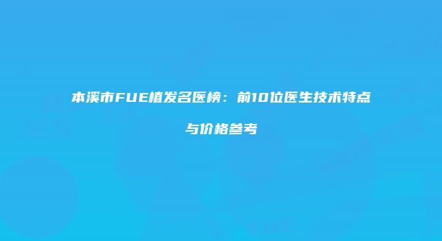 本溪市FUE植发名医榜：前10位医生技术特点与价格参考