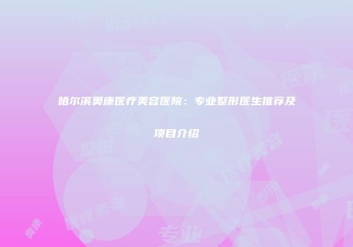 哈尔滨奥康医疗美容医院：专业整形医生推荐及项目介绍