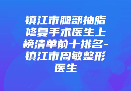 镇江市腿部抽脂修复手术医生上榜清单前十排名-镇江市周敏整形医生
