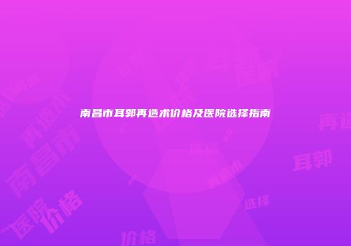 南昌市耳郭再造术价格及医院选择指南