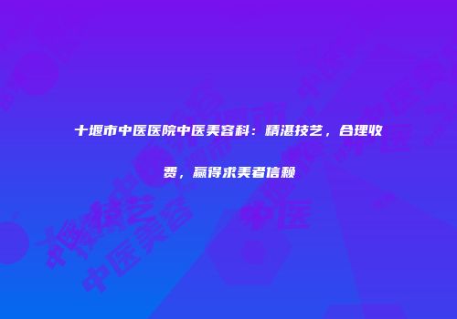 十堰市中医医院中医美容科：精湛技艺，合理收费，赢得求美者信赖