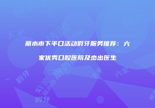 丽水市下半口活动假牙服务推荐：六家优秀口腔医院及杰出医生