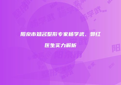 阳泉市知名整形专家杨学武、郭红医生实力解析