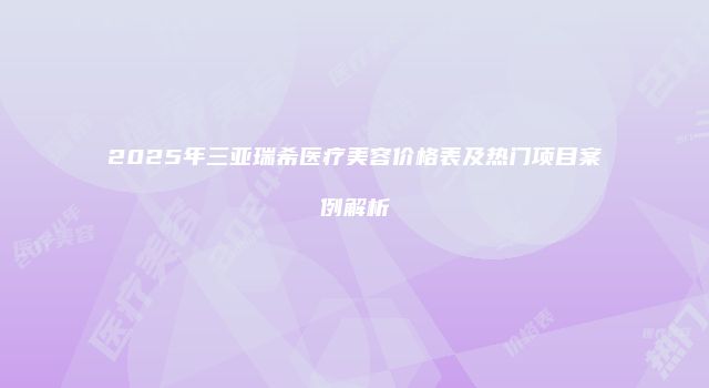 2025年三亚瑞希医疗美容价格表及热门项目案例解析
