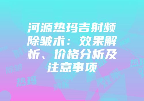 河源热玛吉射频除皱术：效果解析、价格分析及注意事项