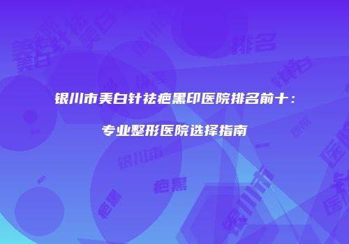 银川市美白针祛疤黑印医院排名前十：专业整形医院选择指南