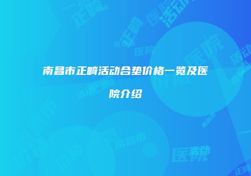 南昌市正畸活动合垫价格一览及医院介绍
