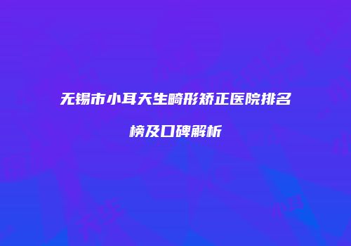 无锡市小耳天生畸形矫正医院排名榜及口碑解析