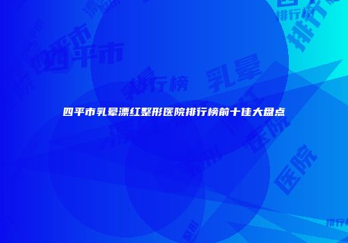 四平市乳晕漂红整形医院排行榜前十佳大盘点
