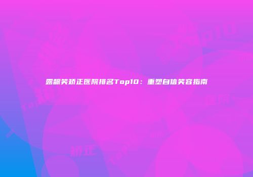 露龈笑矫正医院排名Top10：重塑自信笑容指南