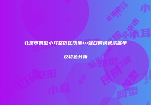 北京市畸型小耳整形医院前10强口碑榜权威名单及特色分析