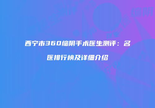西宁市360缩阴手术医生测评：名医排行榜及详细介绍