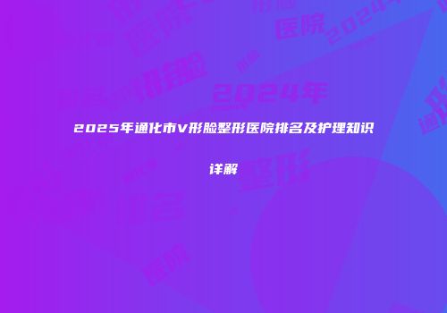 2025年通化市V形脸整形医院排名及护理知识详解
