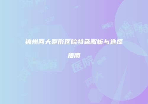 锦州两大整形医院特色解析与选择指南