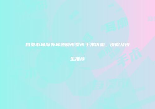 自贡市耳廓外耳道畸形整形手术价格、医院及医生推荐