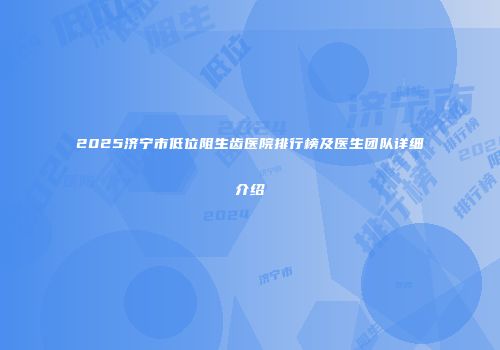 2025济宁市低位阻生齿医院排行榜及医生团队详细介绍