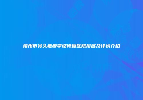 梧州市鼻头疤痕挛缩修复医院排名及详情介绍