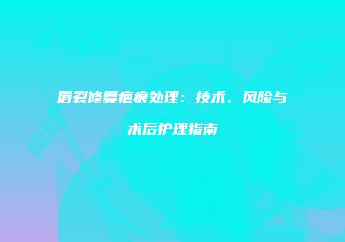 唇裂修复疤痕处理:技术、风险与术后护理指南