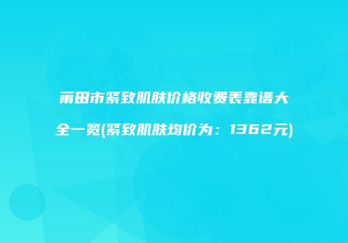 莆田市紧致肌肤价格收费表靠谱大全一览(紧致肌肤均价为:1362元)